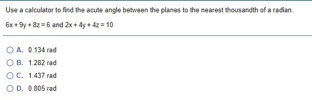 Use a calculator to find the acute angle between the planes to the nearest thousandth of a radian.
6x + 9y + 8z = 6 and 2x+ 4y + 4z = 10
O A. 0.134 rad
O B. 1.282 rad
O C. 1.437 rad
O D. 0.805 rad
