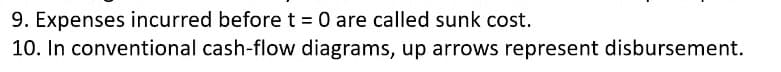 9. Expenses incurred before t = 0 are called sunk cost.
10. In conventional cash-flow diagrams, up arrows represent disbursement.
