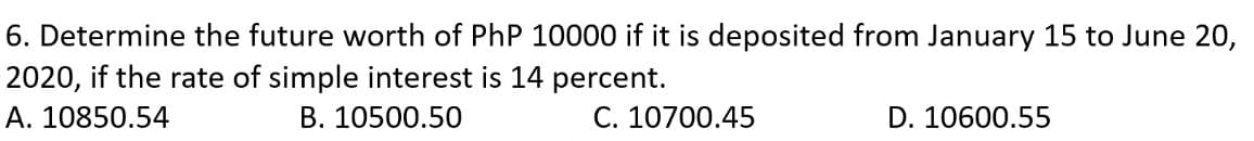 6. Determine the future worth of PhP 10000 if it is deposited from January 15 to June 20,
2020, if the rate of simple interest is 14 percent.
A. 10850.54
B. 10500.50
C. 10700.45
D. 10600.55
