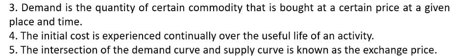 3. Demand is the quantity of certain commodity that is bought at a certain price at a given
place and time.
4. The initial cost is experienced continually over the useful life of an activity.
5. The intersection of the demand curve and supply curve is known as the exchange price.
