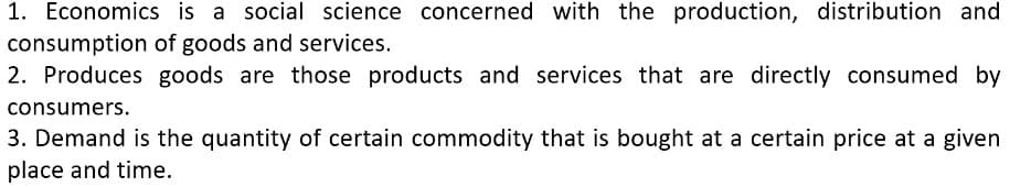 1. Economics is a social science concerned with the production, distribution and
consumption of goods and services.
2. Produces goods are those products and services that are directly consumed by
consumers.
3. Demand is the quantity of certain commodity that is bought at a certain price at a given
place and time.
