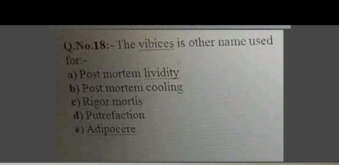 Q.No.18:-The vibices is other name used
for:-
a) Post mortem lividity
b) Post mortem cooling
c) Rigor mortis
d) Putrefaction
e) Adipocere
