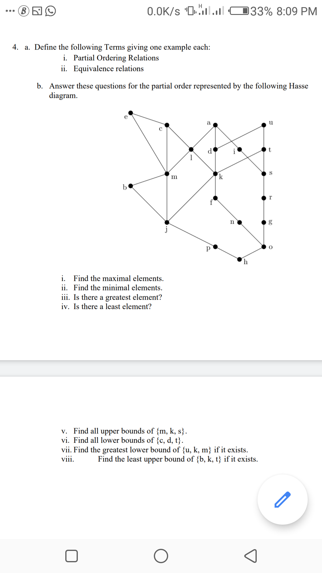 0.0K/s "0.ll O33% 8:09 PM
...
4. a. Define the following Terms giving one example each:
i. Partial Ordering Relations
ii. Equivalence relations
b. Answer these questions for the partial order represented by the following Hasse
diagram.
e
a
u
d
i
S
m
k
r
р
i. Find the maximal elements.
ii. Find the minimal elements.
iii. Is there a greatest element?
iv. Is there a least element?
v. Find all upper bounds of {m, k, s}.
vi. Find all lower bounds of {c, d, t}.
vii. Find the greatest lower bound of {u, k, m} if it exists.
viii.
Find the least upper bound of {b, k, t} if it exists.
