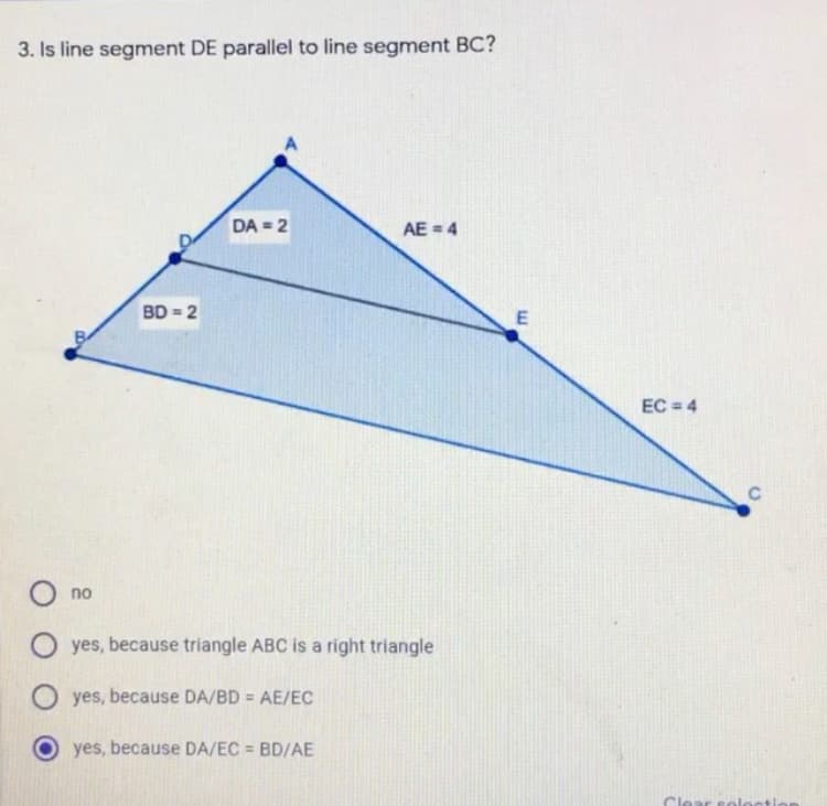 3. Is line segment DE parallel to line segment BC?
DA = 2
AE = 4
BD = 2
EC = 4
C
no
yes, because triangle ABC is a right triangle
O yes, because DA/BD = AE/EC
yes, because DA/EC = BD/AE
