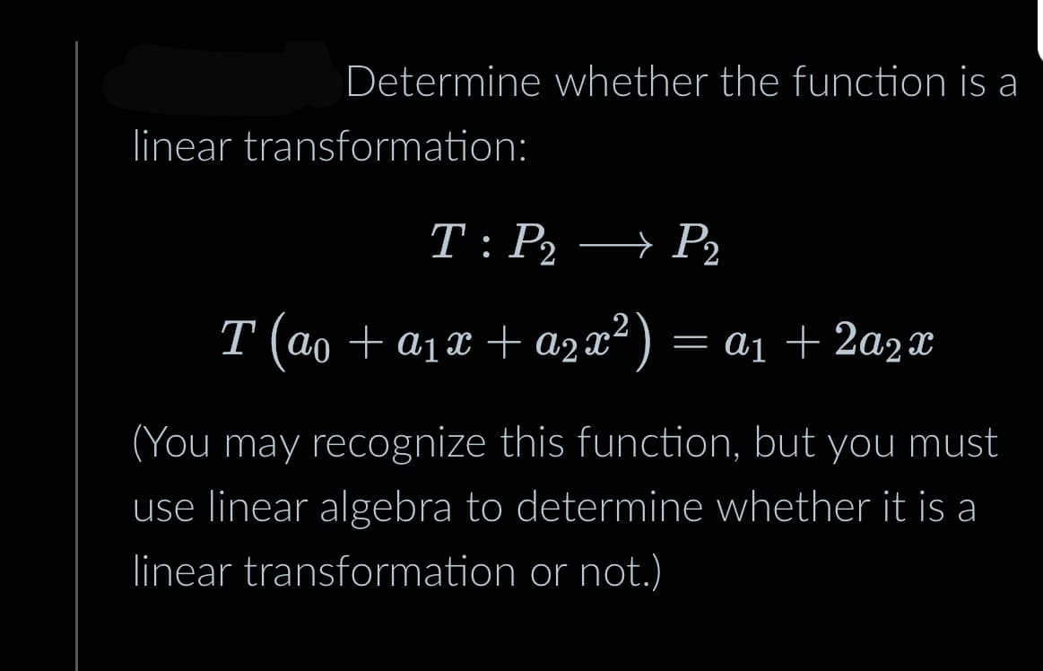 Determine whether the function is a
linear transformation:
T: P₂ → P₂
P2
T (ao + a₁x + a2x²) = a₁ +2a2x
(You may recognize this function, but you must
use linear algebra to determine whether it is a
linear transformation or not.)