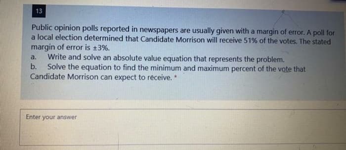 13
Public opinion polls reported in newspapers are usually given with a margin of error. A poll for
a local election determined that Candidate Morrison will receive 51% of the votes. The stated
margin of error is +3%.
Write and solve an absolute value equation that represents the problem.
b.
a.
Solve the equation to find the minimum and maximum percent of the vote that
Candidate Morrison can expect to réceive. *
Enter your answer
