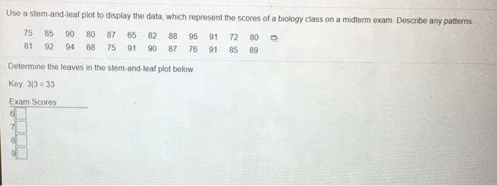 Use a stem-and-leaf plot to display the data, which represent the scores of a biology class on a midterm exam. Describe any patterns.
75 85
90
80
87 65
82
88
95
91
72
80
81
92
94 68 75 91 90
87
76
85 89
91
Determine the leaves in the stem-and-leaf plot below
Key 313 = 33
Exam Scores
