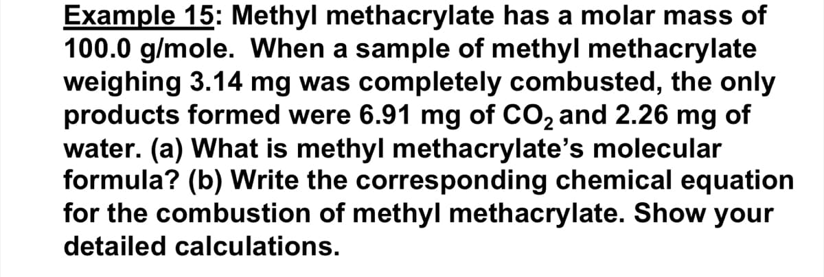 Example 15: Methyl methacrylate has a molar mass of
100.0 g/mole. When a sample of methyl methacrylate
weighing 3.14 mg was completely combusted, the only
products formed were 6.91 mg of CO₂ and 2.26 mg of
water. (a) What is methyl methacrylate's molecular
formula? (b) Write the corresponding chemical equation
for the combustion of methyl methacrylate. Show your
detailed calculations.