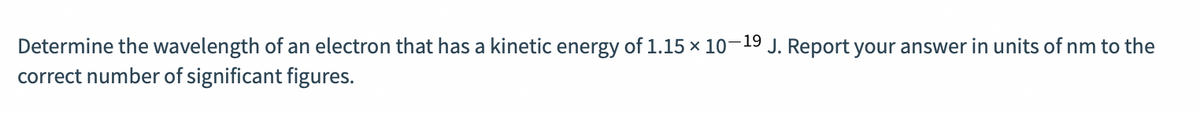 Determine the wavelength of an electron that has a kinetic energy of 1.15 × 10–19 J. Report your answer in units of nm to the
correct number of significant figures.
