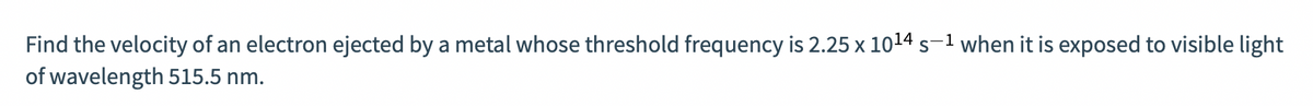 Find the velocity of an electron ejected by a metal whose threshold frequency is 2.25 x 1014 s-1 when it is exposed to visible light
of wavelength 515.5 nm.
