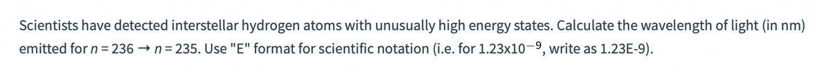 Scientists have detected interstellar hydrogen atoms with unusually high energy states. Calculate the wavelength of light (in nm)
emitted for n = 236 → n= 235. Use "E" format for scientific notation (i.e. for 1.23x10-9, write as 1.23E-9).
