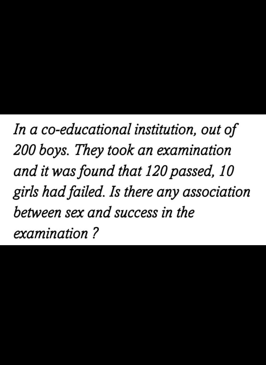 In a co-educational institution, out of
200 boys. They took an examination
and it was found that 120 passed, 10
girls had failed. Is there any association
between sex and success in the
examination ?
