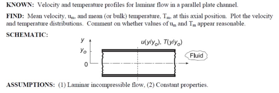 KNOWN: Velocity and temperature profiles for laminar flow in a parallel plate channel.
FIND: Mean velocity, um, and mean (or bulk) temperature, Tm, at this axial position. Plot the velocity
and temperature distributions. Comment on whether values of um and Tm appear reasonable.
SCHEMATIC:
y
Уо
u(yly), T(yly)
Fluid
0
ASSUMPTIONS: (1) Laminar incompressible flow, (2) Constant properties.