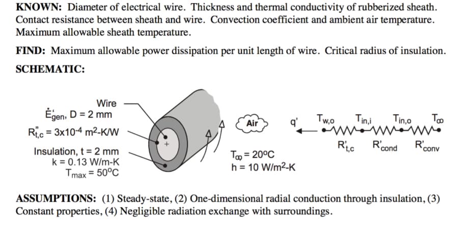 KNOWN: Diameter of electrical wire. Thickness and thermal conductivity of rubberized sheath.
Contact resistance between sheath and wire. Convection coefficient and ambient air temperature.
Maximum allowable sheath temperature.
FIND: Maximum allowable power dissipation per unit length of wire. Critical radius of insulation.
SCHEMATIC:
Wire
Egen, D = 2 mm
Rtc 3x10-4 m²-K/W
Air
q'
Tw,o Tin,i
ww
Rt.c R'cond
Tin,o
Το
www.
R'conv
Insulation, t = 2 mm
k = 0.13 W/m-K
Tmax = 50°C
Tap=20°C
h = 10 W/m²-K
ASSUMPTIONS: (1) Steady-state, (2) One-dimensional radial conduction through insulation, (3)
Constant properties, (4) Negligible radiation exchange with surroundings.