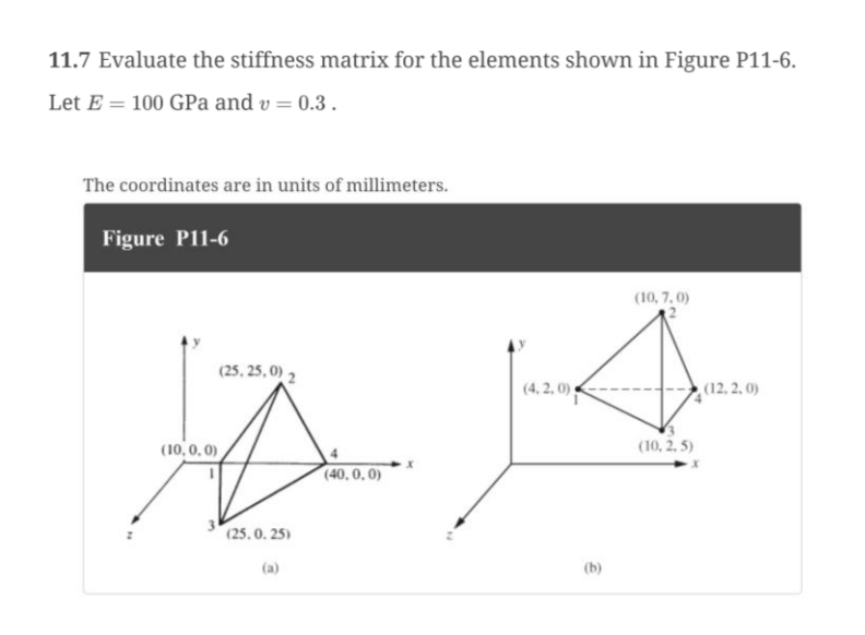 11.7 Evaluate the stiffness matrix for the elements shown in Figure P11-6.
Let E= 100 GPa and v= 0.3.
The coordinates are in units of millimeters.
Figure P11-6
(10,0,0)
(25,25,0) 2
(25.0.25)
(a)
(40,0,0)
(4.2.0)
(b)
(10, 7,0)
(10,2,5)
(12,2,0)