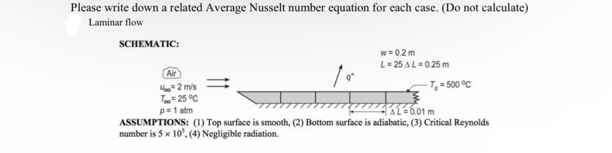 Please write down a related Average Nusselt number equation for each case. (Do not calculate)
Laminar flow
SCHEMATIC:
Air
4∞ = 2 m/s
Top = 25°C
p = 1 atm
w= 0.2 m
L=25 AL 0.25 m
T = 500 °C
ASSUMPTIONS: (1) Top surface is smooth, (2) Bottom surface is adiabatic, (3) Critical Reynolds
number is 5 × 105, (4) Negligible radiation.