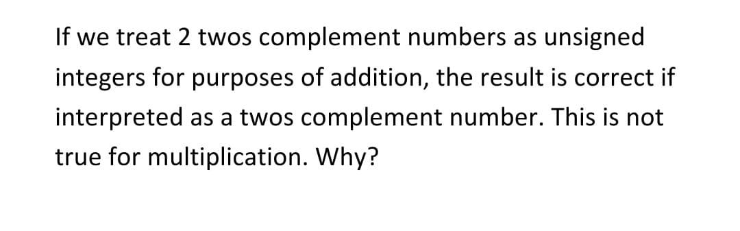 If we treat 2 twos complement numbers as unsigned
integers for purposes of addition, the result is correct if
interpreted as a twos complement number. This is not
true for multiplication. Why?