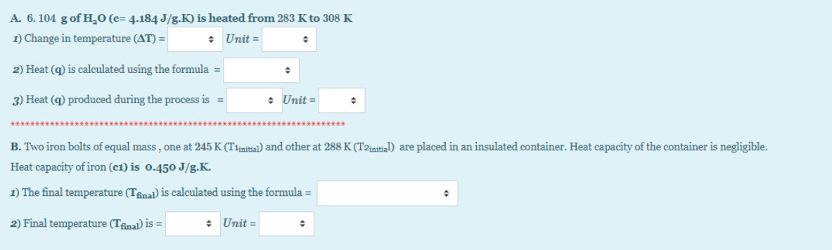 A. 6. 104 g of H_0 (c= 4.184 J/g.K) is heated from 283 K to 308 K
1) Change in temperature (AT) =
• Unit =
2) Heat (q) is calculated using the formula =
3) Heat (q) produced during the process is =
• Unit =
B. Two iron bolts of equal mass, one at 245 K (T1initial) and other at 288 K (T2initial) are placed in an insulated container. Heat capacity of the container is negligible.
Heat capacity of iron (c1) is o.450 J/g.K.
1) The final temperature (TAnal) is calculated using the formula =
2) Final temperature (Tfinal) is =|
: Unit =
