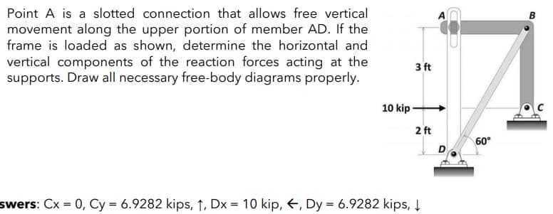 Point A is a slotted connection that allows free vertical
B
movement along the upper portion of member AD. If the
frame is loaded as shown, determine the horizontal and
vertical components of the reaction forces acting at the
supports. Draw all necessary free-body diagrams properly.
3 ft
10 kip-
2 ft
60°
swers: Cx = 0, Cy = 6.9282 kips, ↑, Dx = 10 kip, €, Dy = 6.9282 kips, Į
