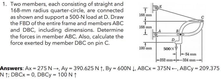 1. Two members, each consisting of straight and
168-mm radius quarter-circle, are connected
as shown and support a 500-N load at D. Draw
the FBD of the entire frame and members ABC
and DBC, including dimensions. Determine
the forces in member ABC. Also, calculate the
force exerted by member DBC on pin C.
E
168 mm
168 mm
B.
D.
100'mm
500 N
54 mm
-252 mm-
-324 mm
Answers: Ax = 275 N→, Ay = 390.625 N ↑, By = 600N Į, ABC× = 375N +, ABCY = 209.375
N ↑; DBC× = 0, DBCY = 100 N ↑
%3D
%3D
