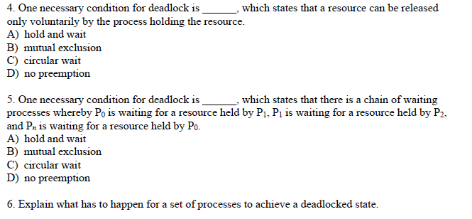 which states that a resource can be released
4. One necessary condition for deadlock is
only voluntarily by the process holding the resource.
A) hold and wait
B) mutual exclusion
C) circular wait
D) no preemption
5. One necessary condition for deadlock is
processes whereby Po is waiting for a resource held by P1, Pı is waiting for a resource held by P2,
and Pa is waiting for a resource held by Po.
A) hold and wait
B) mutual exclusion
C) circular wait
D) no preemption
which states that there is a chain of waiting
6. Explain what has to happen for a set of processes to achieve a deadlocked state.
