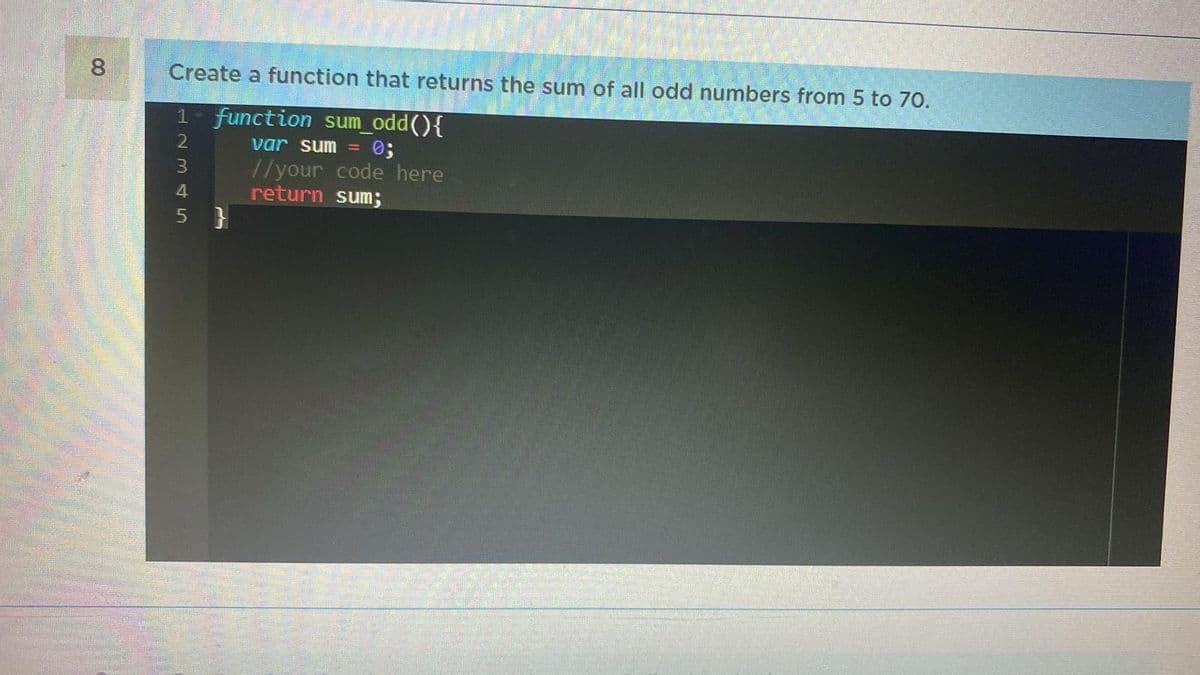 8
Create a function that returns the sum of all odd numbers from 5 to 70.
1- function sum_odd(){
var sum = 0;
//your code here
return sum;
12345
5}