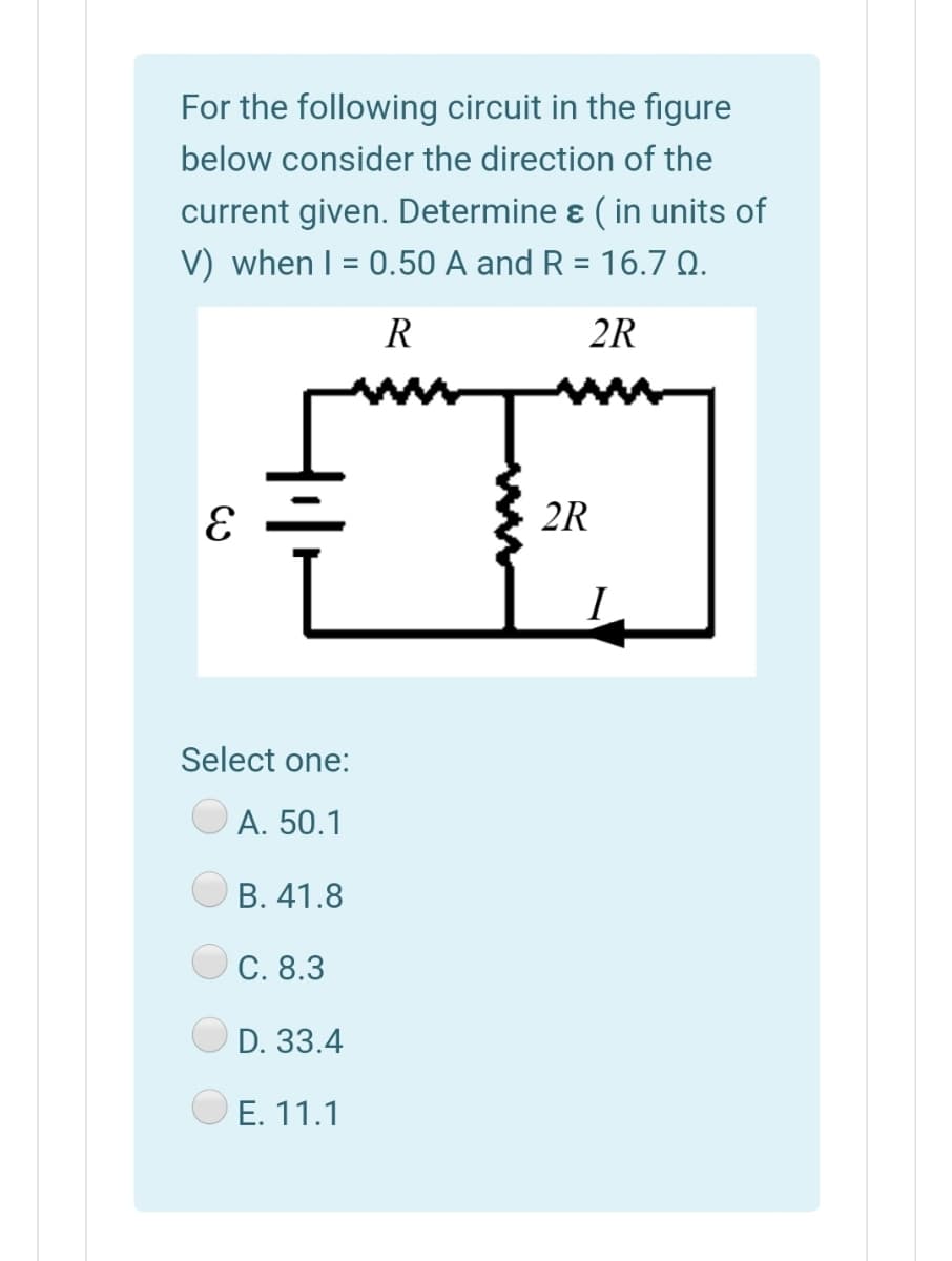 For the following circuit in the figure
below consider the direction of the
current given. Determine ɛ ( in units of
V) when I = 0.50 A and R = 16.7 Q.
%3D
R
2R
2R
I
Select one:
A. 50.1
В. 41.8
C. 8.3
D. 33.4
E. 11.1
