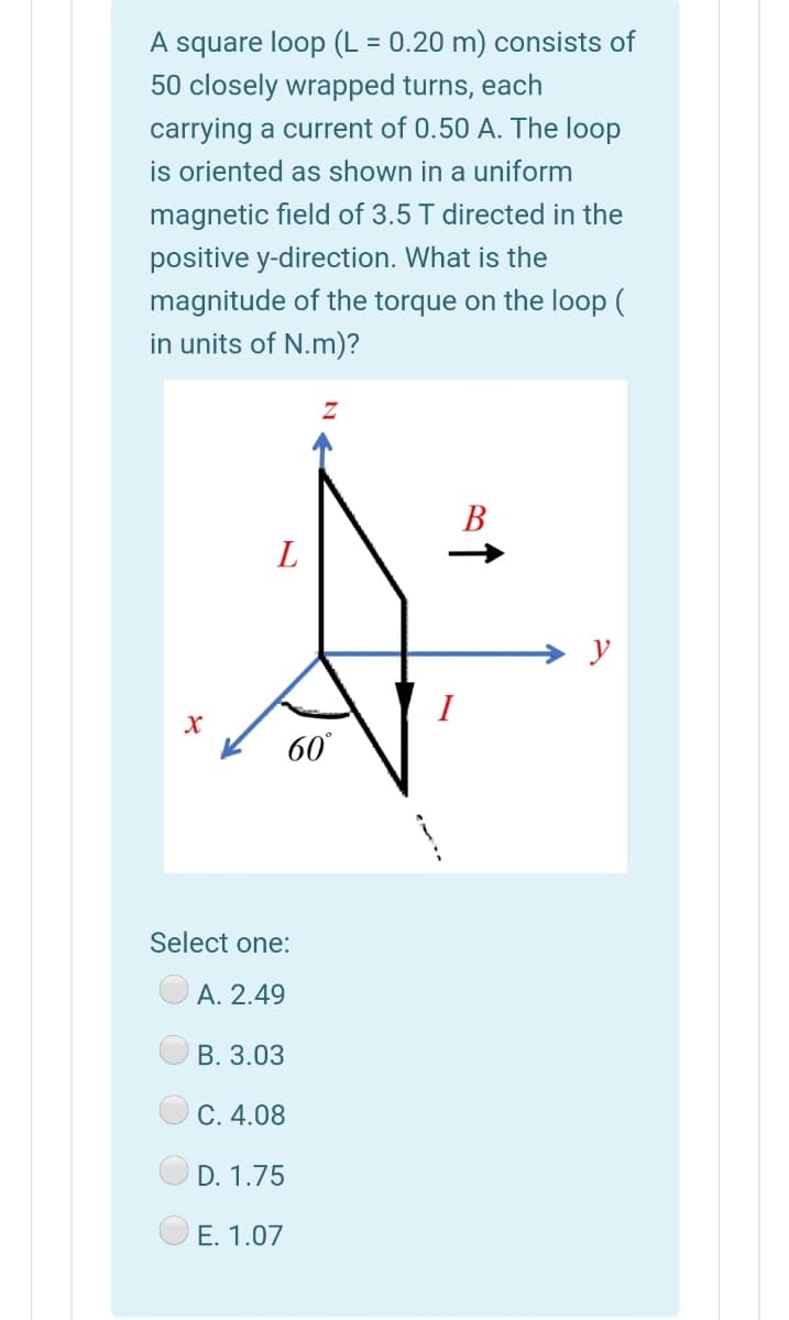 A square loop (L = 0.20 m) consists of
50 closely wrapped turns, each
%D
carrying a current of 0.50 A. The loop
is oriented as shown in a uniform
magnetic field of 3.5 T directed in the
positive y-direction. What is the
magnitude of the torque on the loop (
in units of N.m)?
В
L
y
60
Select one:
A. 2.49
В. 3.03
C. 4.08
D. 1.75
E. 1.07
