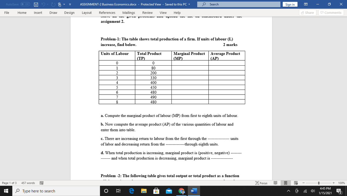 AutoSave
ASSIGNMENT-2 Business Economics.docx - Protected View - Saved to this PC -
o Search
Sign in
Off
File
Home
Insert
Draw
Design
Layout
References
Mailings
Review
View
Help
A Share
P Comments
JUITU
assignment 2.
Problem-1: The table shows total production of a firm. If units of labour (L)
increase, find below.
2 marks
Marginal Product Average Product
(MP)
Units of Labour
Total Product
(TP)
(ТР)
(АР)
1
80
2
200
3
330
4
400
5
450
6
480
7
490
480
8
a. Compute the marginal product of labour (MP) from first to eighth units of labour.
b. Now compute the average product (AP) of the various quantities of labour and
enter them into table.
c. There are increasing return to labour from the first through the
units
of labor and decreasing return from the -----------through eighth units.
d. When total production is increasing, marginal product is (positive, negative) -------
------- and when total production is decreasing, marginal product is
Problem -2: The following table gives total output or total product as a function
Page 1 of 3
457 words
D Focus
100%
4:45 PM
P Type here to search
后 )
12
1/15/2021
近
