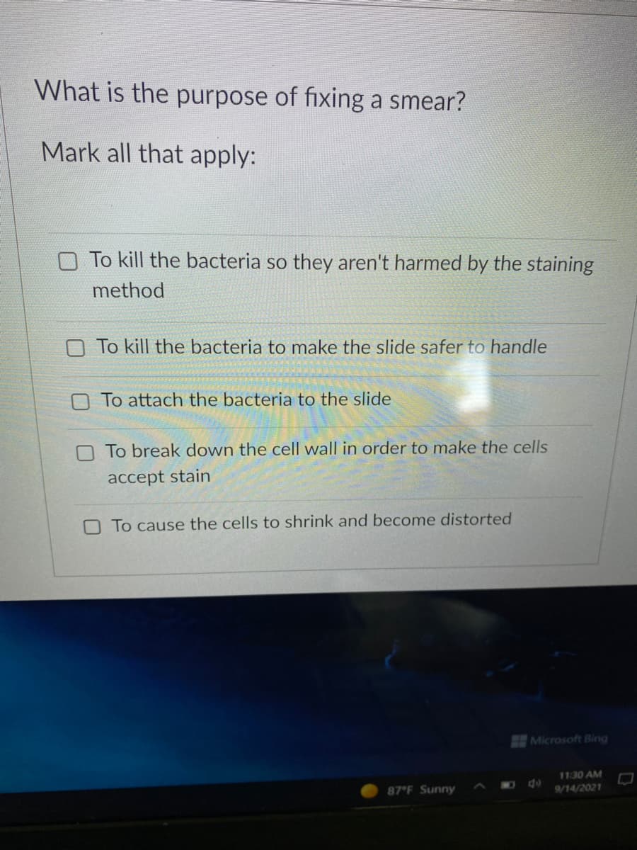 What is the purpose of fixing a smear?
Mark all that apply:
To kill the bacteria so they aren't harmed by the staining
method
O To kill the bacteria to make the slide safer to handle
O To attach the bacteria to the slide
To break down the cell wall in order to make the cells
accept stain
To cause the cells to shrink and become distorted
Microsoft Bing
11:30 AM
do
87 F Sunny
9/14/2021
