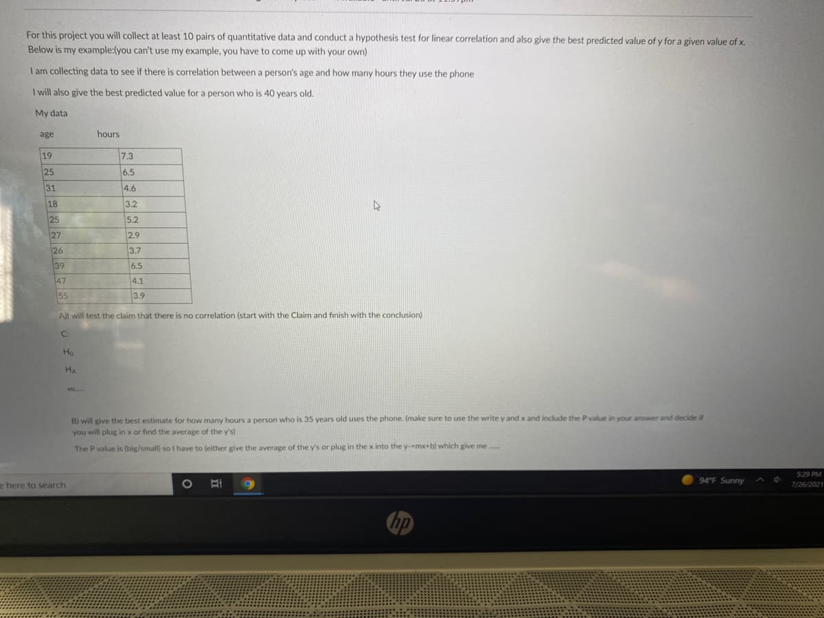 For this project you will collect at least 10 pairs of quantitative data and conduct a hypothesis test for linear correlation and also give the best predicted value of y for a given value of x.
Below is my example:(you can't use my example, you have to come up with your own)
I am collecting data to see if there is correlation between a person's age and how many hours they use the phone
I will also give the best predicted value for a person who is 40 years old.
My data
age
hours
19
7.3
25
6.5
31
4.6
18
3.2
25
5.2
27
2.9
26
3.7
39
6.5
47
4.1
55
3.9
A)l will test the claim that there is no correlation (start with the Claim and finish with the conclusion)
C:
Ho
HA
etc
B) will give the best estimate for how many hours a person who is 35 years old uses the phone. (make sure to use the write y and x and include the P value in your answer and decide if
you will plug in x or find the average of the y's)
The P value is (big/small) so I have to (either give the average of the y's or plug in the x into the y-mx+b) which give me .
S29 PM
94 F Sunny
e here to search
7/26/2021
hp
