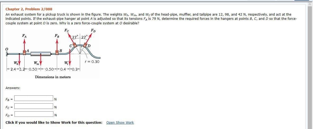 Chapter 2, Problem 2/088
An exhaust system for a pickup truck is shown in the figure. The weights Wh, Wm, and W; of the head-pipe, muffler, and tailpipe are 12, 98, and 42 N, respectively, and act at the
indicated points. If the exhaust-pipe hanger at point A is adjusted so that its tensions F, is 79 N, determine the required forces in the hangers at points B, C, and D so that the force-
couple system at point O is zero. Why is a zero force-couple system at O desirable?
Fc
Fp
FA
FR
27° 27°
C D
WmY
r = 0,30
WAY
+2.4-1.2-0.50 0.50 0.40.3-
Dimensions in meters
Answers:
FB =
Fc =
Fp =
N
Click if you would like to Show Work for this question: Open Show Work

