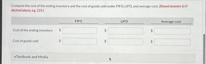 Compute the cost of the ending inventory and the cost of goods sold under FIFO, LIFO, and average-cost. (Round answers to 0
decimal places, e.g. 125.)
Cost of the ending inventory
Cost of goods sold
eTextbook and Media
$
FIFO
$
LIFO
$
$
Average-cost