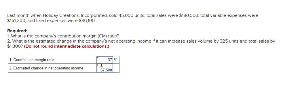 Last month when Holiday Creations, Incorporated, sold 45,000 units, total sales were $180,000, total variable expenses were
$151,200, and fixed expenses were $36,100.
Required:
1. What is the company's contribution margin (CM) ratio?
2. What is the estimated change in the company's net operating income if it can increase sales volume by 325 units and total sales by
$1,300? (Do not round intermediate calculations.)
1. Contribution margin ratio
2. Estimated change in net operating income
37 %
67.500