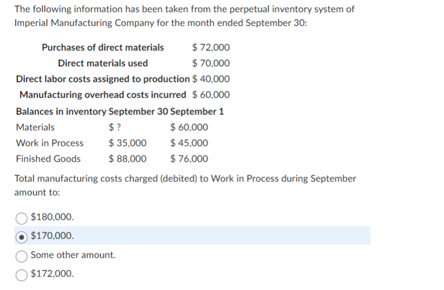 The following information has been taken from the perpetual inventory system of
Imperial Manufacturing Company for the month ended September 30:
Purchases of direct materials
$ 72,000
Direct materials used
$ 70,000
Direct labor costs assigned to production
$ 40,000
Manufacturing overhead costs incurred $ 60,000
Balances in inventory September 30 September 1
Materials
$ 60,000
Work in Process
Finished Goods
$?
$ 35,000
$ 88,000
$ 45,000
$ 76,000
Total manufacturing costs charged (debited) to Work in Process during September
amount to:
$180,000.
$170,000.
Some other amount.
$172,000.