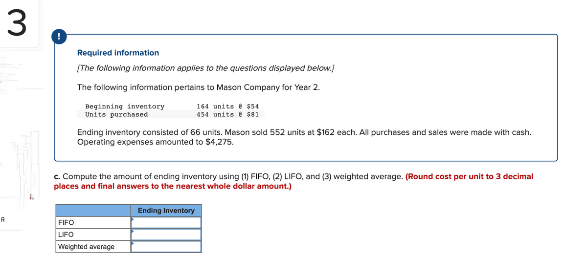 R
3
!
Required information
[The following information applies to the questions displayed below.]
The following information pertains to Mason Company for Year 2.
Beginning inventory
Units purchased
Ending inventory consisted of 66 units. Mason sold 552 units at $162 each. All purchases and sales were made with cash.
Operating expenses amounted to $4,275.
164 units @ $54
454 units @ $81
c. Compute the amount of ending inventory using (1) FIFO, (2) LIFO, and (3) weighted average. (Round cost per unit to 3 decimal
places and final answers to the nearest whole dollar amount.)
FIFO
LIFO
Weighted average
Ending Inventory