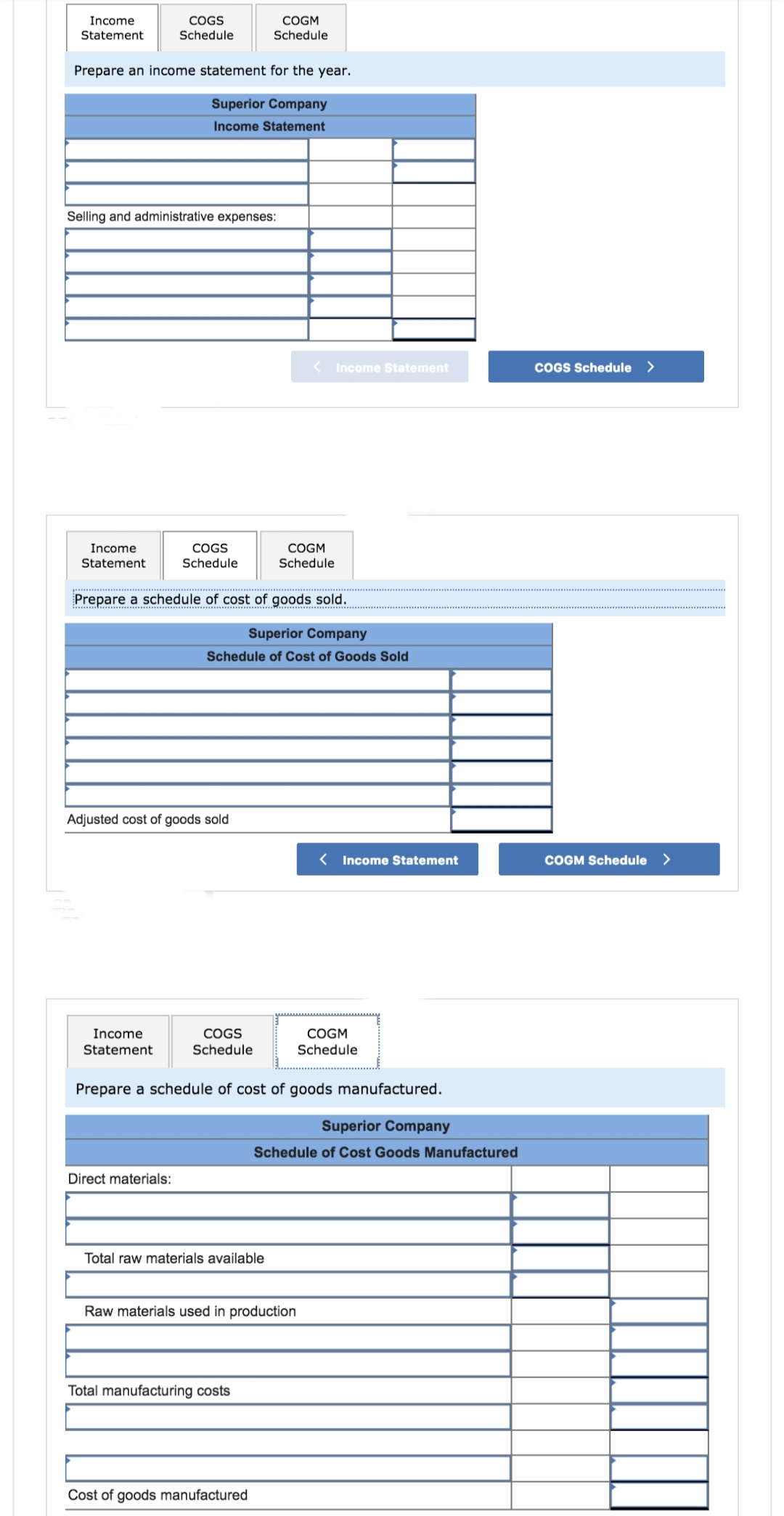 Income
Statement
COGS
Schedule
Prepare an income statement for the year.
Superior Company
Income Statement
Income
Statement
Selling and administrative expenses:
COGS
Schedule
Adjusted cost of goods sold
Direct materials:
COGM
Schedule
Prepare a schedule of cost of goods sold.
Superior Company
Schedule of Cost of Goods Sold
Total raw materials available
Income
Statement
COGS
Schedule
Prepare a schedule of cost of goods manufactured.
Total manufacturing costs
< Income Statement
COGM
Schedule
Cost of goods manufactured
Raw materials used in production
< Income Statement
Superior Company
Schedule of Cost Goods Manufactured
COGM
Schedule
COGS Schedule >
COGM Schedule >