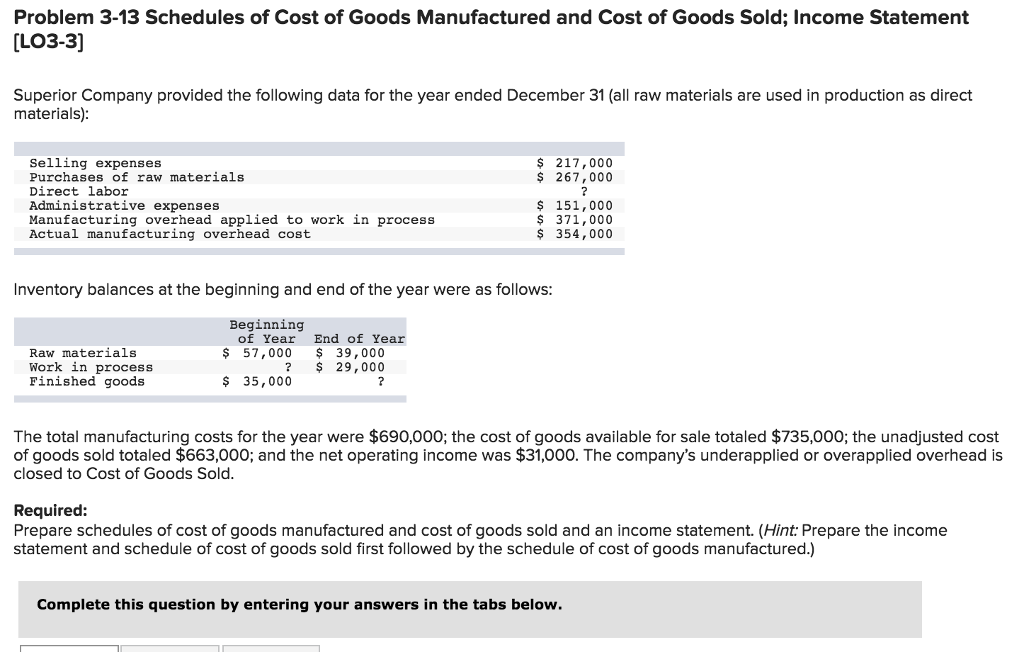 Problem 3-13 Schedules of Cost of Goods Manufactured and Cost of Goods Sold; Income Statement
[LO3-3]
Superior Company provided the following data for the year ended December 31 (all raw materials are used in production as direct
materials):
Selling expenses
Purchases of raw materials
Direct labor
Administrative expenses
Manufacturing overhead applied to work in process
Actual manufacturing overhead cost
Raw materials
Work in process
Finished goods
$ 217,000
$ 267,000
?
Inventory balances at the beginning and end of the year were as follows:
Beginning
of Year End of Year
$ 57,000
$ 39,000
? $ 29,000
$ 35,000
?
$ 151,000
371,000
$
$ 354,000
The total manufacturing costs for the year were $690,000; the cost of goods available for sale totaled $735,000; the unadjusted cost
of goods sold totaled $663,000; and the net operating income was $31,000. The company's underapplied or overapplied overhead is
closed to Cost of Goods Sold.
Required:
Prepare schedules of cost of goods manufactured and cost of goods sold and an income statement. (Hint: Prepare the income
statement and schedule of cost of goods sold first followed by the schedule of cost of goods manufactured.)
Complete this question by entering your answers in the tabs below.