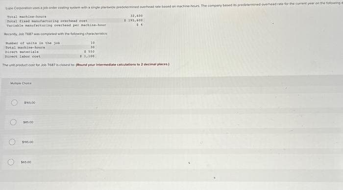 Lupo Corporation uses a job-order costing system with a single plantwide predetermined overhead rate based on machine-hours. The company based its predetermined overhead rate for the current year on the following
Total machine-hours
Total fixed manufacturing overhead cost
Variable manufacturing overhead per nachine-hour
Recently, Job T687 was completed with the following characteristics
Number of units in the job
Total machine-hours
Direct materials
$550
Direct labor cost
$ 1,100
The unit product cost for Job T687 is closest to: (Round your intermediate calculations to 2 decimal places.)
Maple Choice
O
O
O
$165.00
$85.00
$195.00
10
30
$65.00
32,600
$195,600
$4