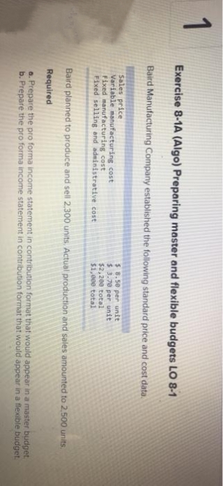 1
Exercise 8-1A (Algo) Preparing master and flexible budgets LO 8-1
Baird Manufacturing Company established the following standard price and cost data.
Sales price
Variable manufacturing cost
Fixed manufacturing cost
Fixed selling and administrative cost
$ 8.50 per unit
$ 3.70 per unit
$2,200 total
$1,000 total
Baird planned to produce and sell 2,300 units. Actual production and sales amounted to 2,500 units.
Required
a. Prepare the pro forma income statement in contribution format that would appear in a master budget.
b. Prepare the pro forma income statement in contribution format that would appear in a flexible budget.