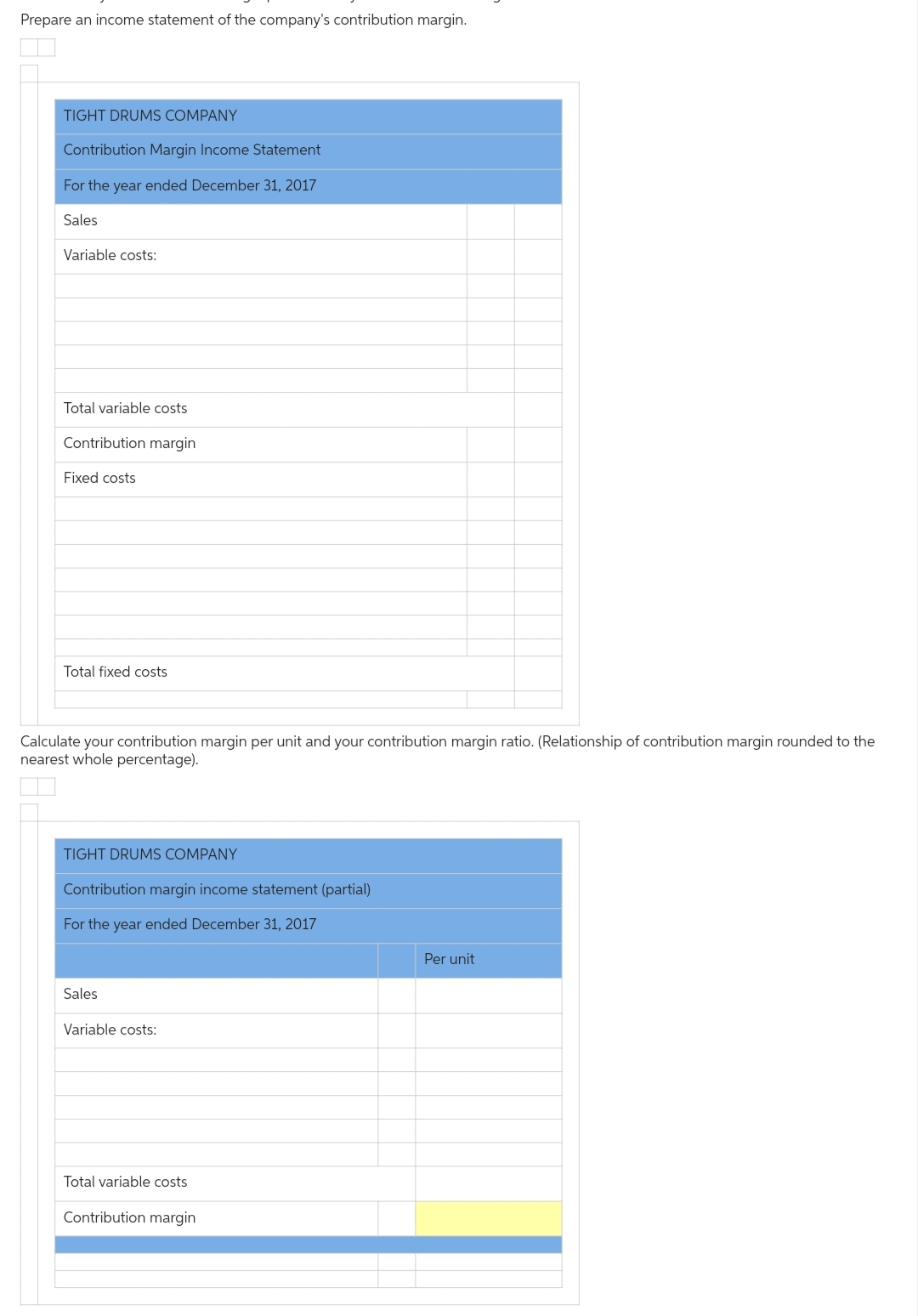 Prepare an income statement of the company's contribution margin.
TIGHT DRUMS COMPANY
Contribution Margin Income Statement
For the year ended December 31, 2017
Sales
Variable costs:
Total variable costs
Contribution margin
Fixed costs
Total fixed costs
Calculate your contribution margin per unit and your contribution margin ratio. (Relationship of contribution margin rounded to the
nearest whole percentage).
TIGHT DRUMS COMPANY
Contribution margin income statement (partial)
For the year ended December 31, 2017
Sales
Variable costs:
Total variable costs
Contribution margin
Per unit