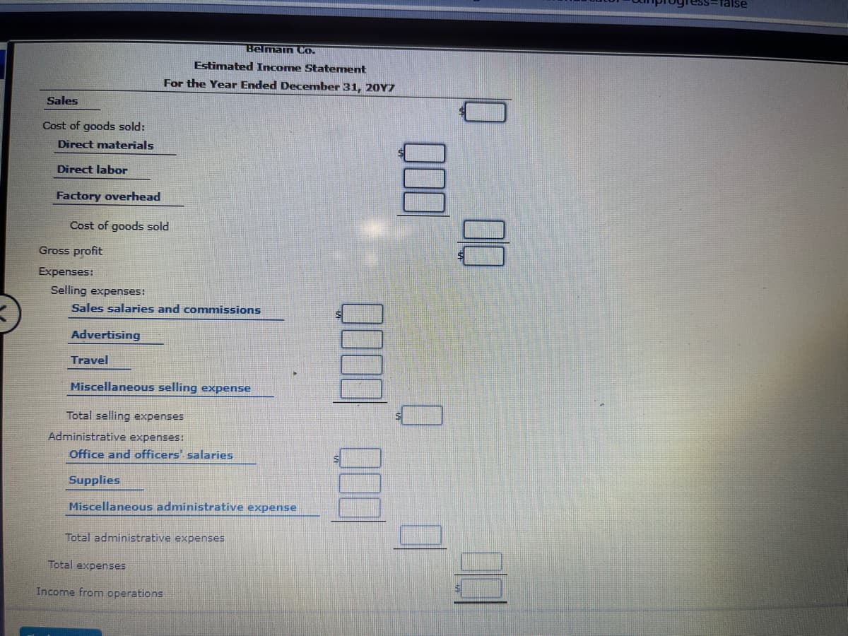 Talse
Belmain Co.
Estimated Income Statement
For the Year Ended December 31, 20Y7
Sales
Cost of goods sold:
Direct materials
Direct labor
Factory overhead
Cost of goods sold
Gross profit
Expenses:
Selling expenses:
Sales salaries and commissions
Advertising
Travel
Miscellaneous selling expense
Total selling expenses
Administrative expenses:
Office and officers salaries
Supplies
Miscellaneous administrative expense
Total administrative expenses
Total expenses
Income from operations
00

