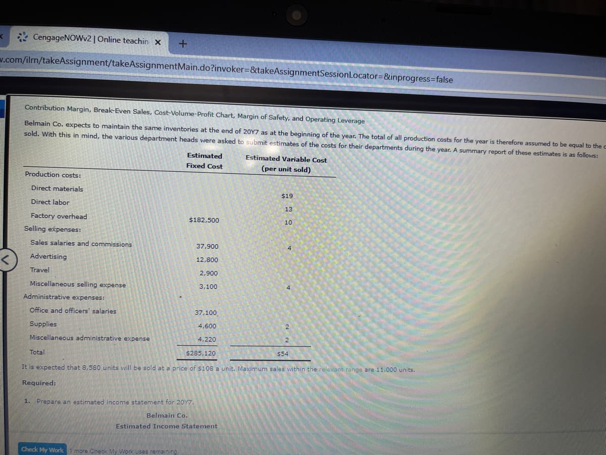 * CengageNOWv2 | Online teachin x
+.
v.com/ilm/takeAssignment/takeAssignmentMain.do?invoker=&takeAssignmentSessionLocator=&inprogress=false
Contribution Margin, Break-Even Sales, Cost-Volume-Profit Chart, Margin of Safety, and Operating Leverage
Belmain Co. expects to maintain the same inventories at the end of 20Y7 as at the beginning of the year. The total of all production costs for the year is therefore assumed to be equal to the c
sold. With this in mind, the various department heads were asked to submit estimates of the costs for their departments during the year. A summary report of these estimates is as follows:
Estimated
Estimated Variable Cost
Fixed Cost
(per unit sold)
Production costs:
Direct materials
$19
Direct labor
13
Factory overhead
$182,500
10
Selling expenses:
Sales salaries and commissions
37,900
Advertising
12,800
Travel
2,900
Miscellaneous selling expense
3,100
Administrative expenses:
Office and officers' salaries
37,100
Supplies
4,600
Miscellaneous administrative expense
4,220
Total
$285,120
$54
It is expected that 8,580 units will be sold at a price of $108 a unit. Maximum sales within the relevant range are 11,000 units.
Required:
1. Prepare an estimated income statement for 20Y7.
Belmain Co.
Estimated Income Statement
Check My Work
1 more Check My Work uses remaining
