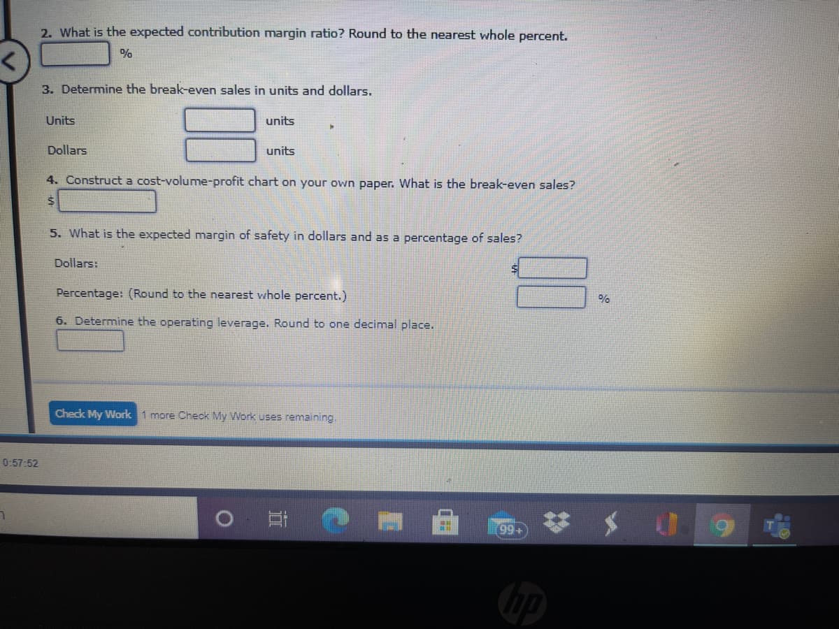 2. What is the expected contribution margin ratio? Round to the nearest whole percent.
3. Determine the break-even sales in units and dollars.
Units
units
Dollars
units
4. Construct a cost-volume-profit chart on your own paper. What is the break-even sales?
5. What is the expected margin of safety in dollars and as a percentage of sales?
Dollars:
Percentage: (Round to the nearest whole percent.)
6. Determine the operating leverage. Round to one decimal place.
Check My Work 1 more Check My Work uses remaining.
0:57:52
+66
