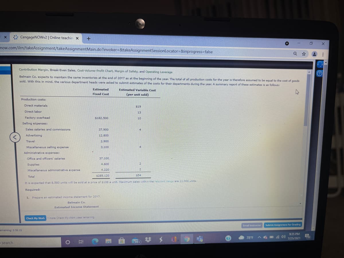 * CengageNOWv2 | Online teachin x
now.com/ilrn/takeAssignment/takeAssignmentMain.do?invoker=&takeAssignmentSessionLocator=&inprogress3false
Contribution Margin, Break-Even Sales, Cost-Volume-Profit Chart, Margin of Safety, and Operating Leverage
Belmain Co. expects to maintain the same inventories at the end of 20Y7 as at the beginning of the year. The total of all production costs for the year is therefore assumed to be equal to the cost of goods
sold. With this in mind, the various department heads were asked to submit estimates of the costs for their departments during the year. A summary report of these estimates is as follows:
Estimated
Estimated Variable Cost
Fixed Cost
(per unit sold)
Production costs:
Direct materials
$19
Direct labor
13
Factory overhead
$182,500
10
Selling expenses:
Sales salaries and commissions
37,900
4
Advertising
12,800
Travel
2,900
Miscellaneous selling expense
3,100
4
Administrative expenses:
Office and officers' salaries
37,100
Supplies
4,600
2
Miscellaneous administrative expense
4,220
Total
s285,120
554
It is expected that 8,580 units will be sold at a price of $108 a unit. Maximum sales within the relevant range are 11,000 units.
Required:
1. Prepare an estimated income statement for 20Y7.
Belmain Co.
Estimated Income Statement
Check My Work 1 more Check My Work uses remaining
Email Instructor
Submit Assignment for Grading
emaining: 0:58:19
9:35 PM
78°F
7/25/2021
19
search
99+
%23
