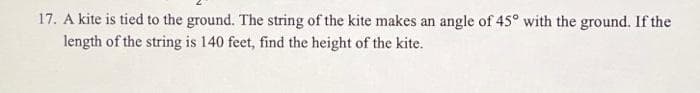 17. A kite is tied to the ground. The string of the kite makes an angle of 45° with the ground. If the
length of the string is 140 feet, find the height of the kite.