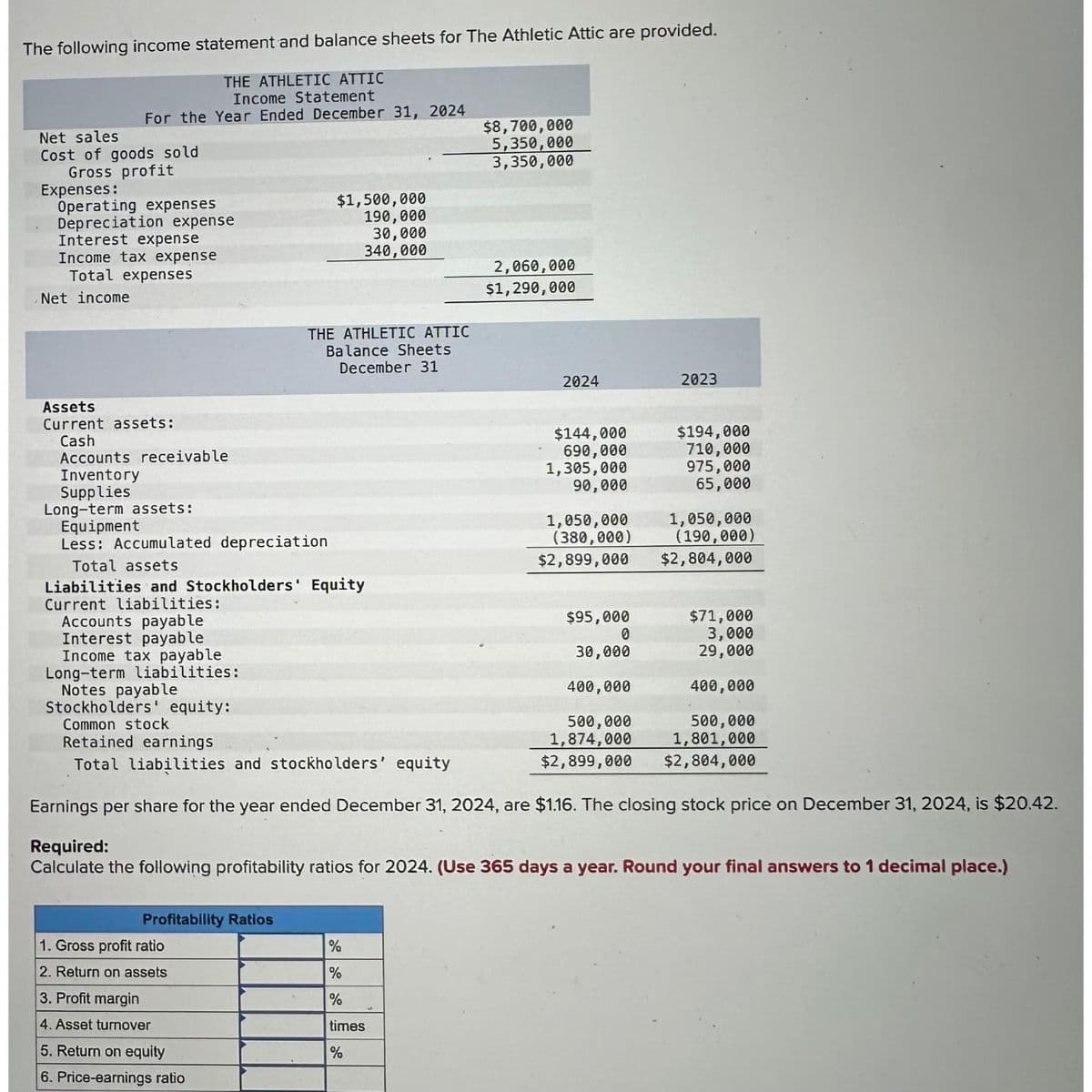 The following income statement and balance sheets for The Athletic Attic are provided.
THE ATHLETIC ATTIC
Income Statement
Year Ended December 31, 2024
For the
Net sales
Cost of goods sold
Gross profit
Expenses:
Operating expenses
Depreciation expense
Interest expense
Income tax expense
Total expenses
Net income
Assets
Current assets:
Cash
Accounts payable
Interest payable
Accounts receivable
Inventory
Supplies
Long-term assets:
Equipment
Less: Accumulated depreciation
Total assets
Liabilities and Stockholders' Equity
Current liabilities:
Profitability Ratios
$1,500,000
190,000
30,000
340,000
1. Gross profit ratio
2. Return on assets
THE ATHLETIC ATTIC
Balance Sheets
December 31
3. Profit margin
4. Asset turnover
5. Return on equity
6. Price-earnings ratio
$8,700,000
5,350,000
3,350,000
%
%
%
times
%
2,060,000
$1,290,000
2024
$144,000
690,000
1,305,000
90,000
1,050,000
(380,000)
$2,899,000
$95,000
0
30,000
400,000
500,000
1,874,000
$2,899,000
2023
Income tax payable
Long-term liabilities:
Notes payable
Stockholders' equity:
Common stock
Retained earnings
Total liabilities and stockholders' equity
Earnings per share for the year ended December 31, 2024, are $1.16. The closing stock price on December 31, 2024, is $20.42.
Required:
Calculate the following profitability ratios for 2024. (Use 365 days a year. Round your final answers to 1 decimal place.)
$194,000
710,000
975,000
65,000
1,050,000
(190,000)
$2,804,000
$71,000
3,000
29,000
400,000
500,000
1,801,000
$2,804,000