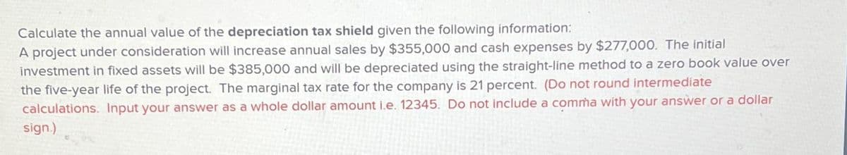 Calculate the annual value of the depreciation tax shield given the following information:
A project under consideration will increase annual sales by $355,000 and cash expenses by $277,000. The initial
investment in fixed assets will be $385,000 and will be depreciated using the straight-line method to a zero book value over
the five-year life of the project. The marginal tax rate for the company is 21 percent. (Do not round intermediate
calculations. Input your answer as a whole dollar amount i.e. 12345. Do not include a comma with your answer or a dollar
sign.)