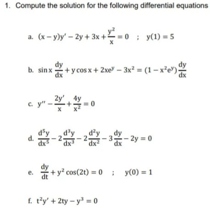 1. Compute the solution for the following differential equations
a. (x – y)y' – 2y + 3x + = 0
=0; y(1) = 5
dy
+ y cos x+ 2xe - 3x² = (1 – x²e')
dy
b. sin x
dx
2y' 4y
c.
d³y
2-
sxp
dx3
d'y
d²y
-3- 2y = 0
d.
- 2 -
dx2
е.
+ y? cos(2t) = 0
y(0) = 1
dt
f. t'y' + 2ty – y3 = 0
