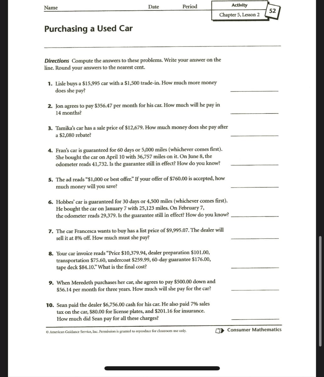 Name
Purchasing a Used Car
Date
Period
Directions Compute the answers to these problems. Write your answer on the
line. Round your answers to the nearest cent.
1. Lisle buys a $15,995 car with a $1,500 trade-in. How much more money
does she pay?
2. Jon agrees to pay $356.47 per month for his car. How much will he pay in
14 months?
Activity
Chapter 5, Lesson 2
3. Tamika's car has a sale price of $12,679. How much money does she pay after
a $2,080 rebate?
4. Fran's car is guaranteed for 60 days or 5,000 miles (whichever comes first).
She bought the car on April 10 with 36,757 miles on it. On June 8, the
odometer reads 41,732. Is the guarantee still in effect? How do you know?
5. The ad reads "$1,000 or best offer." If your offer of $760.00 is accepted, how
much money will you save?
6. Hobbes' car is guaranteed for 30 days or 4,500 miles (whichever comes first).
He bought the car on January 7 with 25,123 miles. On February 7,
the odometer reads 29,379. Is the guarantee still in effect? How do you know?
7. The car Francesca wants to buy has a list price of $9,995.07. The dealer will
sell it at 8% off. How much must she pay?
8. Your car invoice reads "Price $10,379.94, dealer preparation $101.00,
transportation $75.60, undercoat $259.99, 60-day guarantee $176.00,
tape deck $84.10." What is the final cost?
9. When Meredeth purchases her car, she agrees to pay $500.00 down and
$56.14 per month for three years. How much will she pay for the car?
10. Sean paid the dealer $6,756.00 cash for his car. He also paid 7% sales
tax on the car, $80.00 for license plates, and $201.16 for insurance.
How much did Sean pay for all these charges?
Ⓒ American Guidance Service, Inc. Permission is granted to reproduce for classroom use only.
7
52
Consumer Mathematics